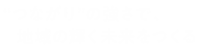 “つながり”の強さで、地域の輝く未来を創る