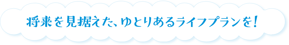将来を見据えた、ゆとりあるライフプランを！